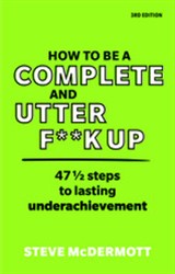 How to be a Complete and Utter F**k Up: 47 1/2 steps to lasting underachievement, 3rd Edition